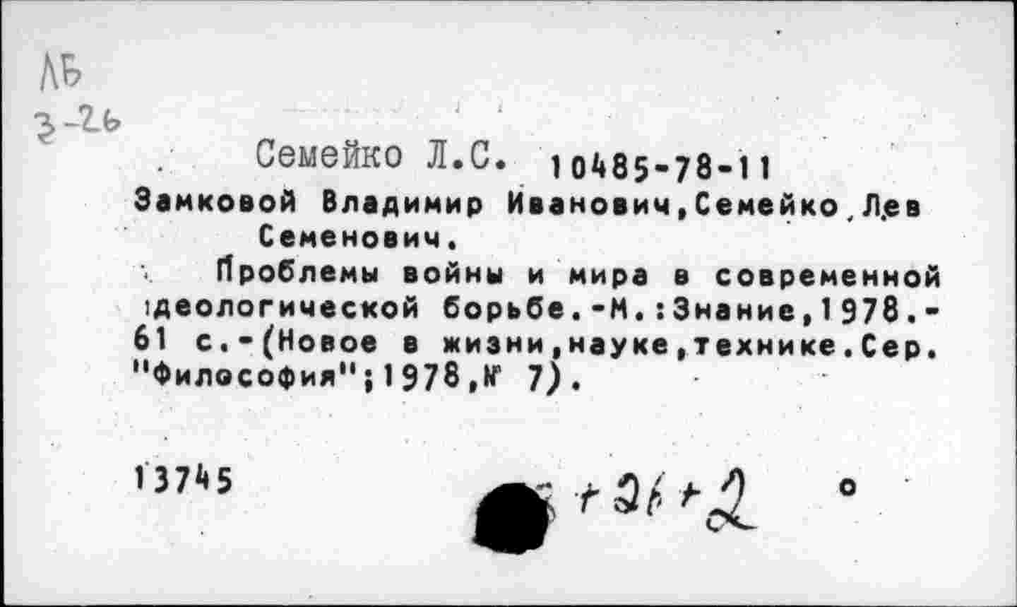 ﻿АВ
Семейко Л.С. 10485’78-11
Зайковой Владимир Иванович, Семейко . Л.ев Семенович.
Проблемы войны и мира в современной реологической борьбе.-М.:3нание,1978,-61 с.-(Новое в жизни,науке,технике.Сер. "Философия"; 1978 ,№ 7).
13745
о